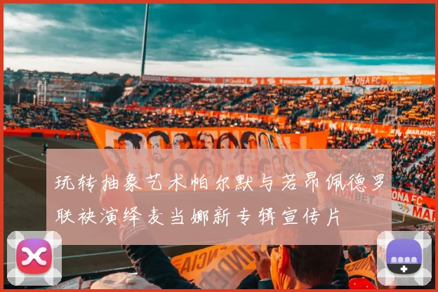 玩转抽象艺术帕尔默与若昂佩德罗联袂演绎麦当娜新专辑宣传片