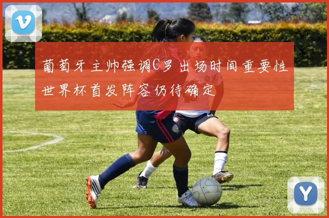 葡萄牙主帅强调C罗出场时间重要性世界杯首发阵容仍待确定