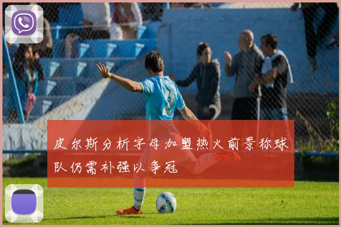 皮尔斯分析字母加盟热火前景称球队仍需补强以争冠