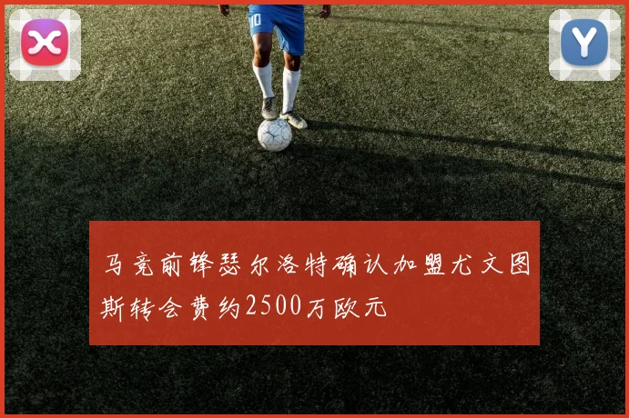马竞前锋瑟尔洛特确认加盟尤文图斯转会费约2500万欧元