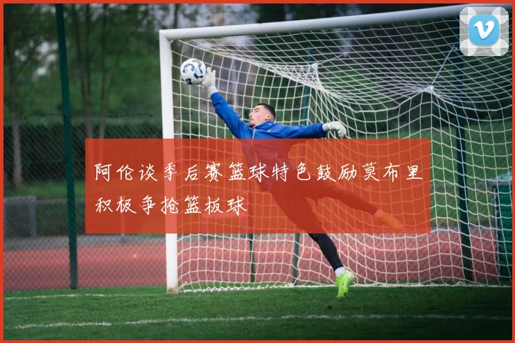 阿伦谈季后赛篮球特色鼓励莫布里积极争抢篮板球