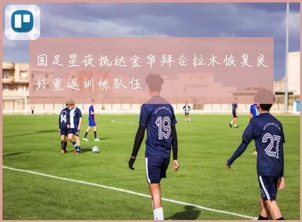 国足星夜抵达金华拜合拉木恢复良好重返训练队伍