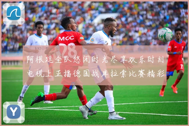 阿根廷全队悠闲时光尽享欢乐时刻电视上正播德国战库拉索比赛精彩瞬间