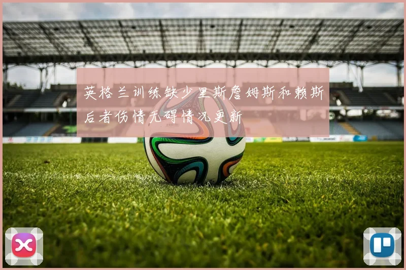 英格兰训练缺少里斯詹姆斯和赖斯后者伤情无碍情况更新