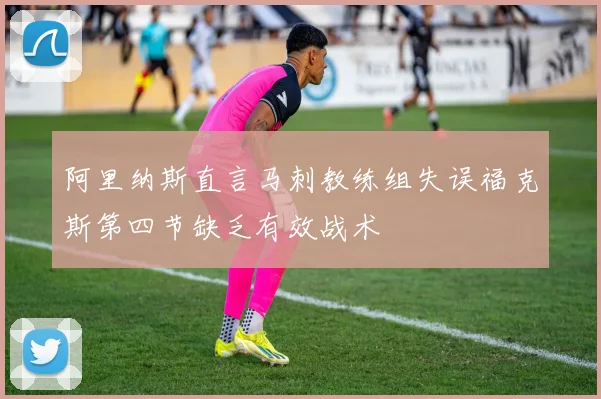 阿里纳斯直言马刺教练组失误福克斯第四节缺乏有效战术