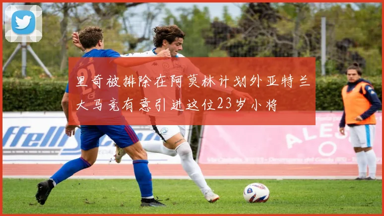 里奇被排除在阿莫林计划外亚特兰大马竞有意引进这位23岁小将